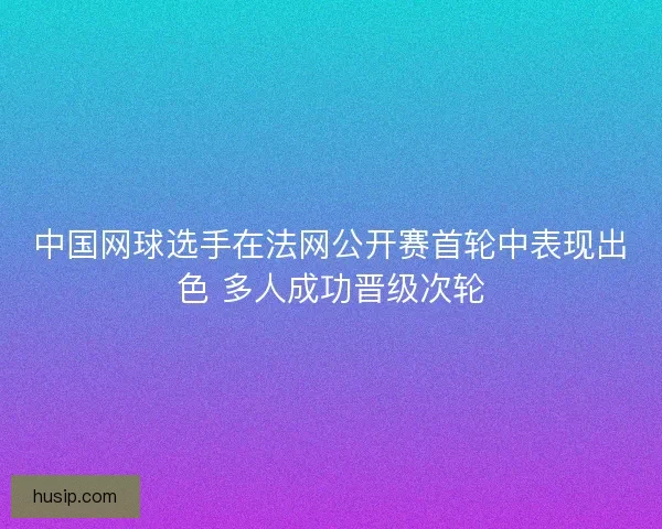 中国网球选手在法网公开赛首轮中表现出色 多人成功晋级次轮